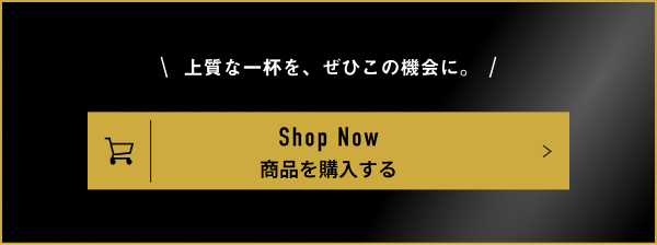 \上質な一杯を、ぜひこの機会に。/ Shop Now 商品を購入する